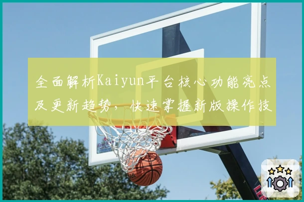 全面解析Kaiyun平台核心功能亮点及更新趋势，快速掌握新版操作技巧和实用场景